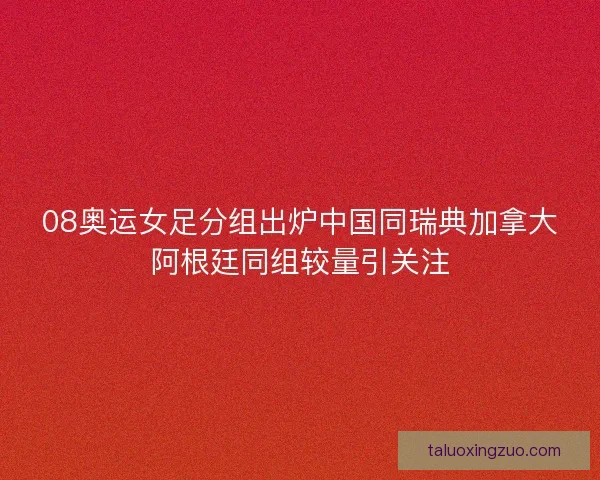 08奥运女足分组出炉中国同瑞典加拿大阿根廷同组较量引关注