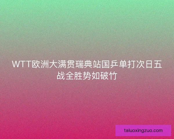 WTT欧洲大满贯瑞典站国乒单打次日五战全胜势如破竹 WTT欧洲大满贯瑞典站国乒单打次日五战全胜势如破竹