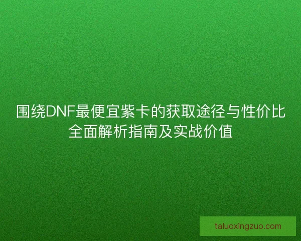 围绕DNF最便宜紫卡的获取途径与性价比全面解析指南及实战价值