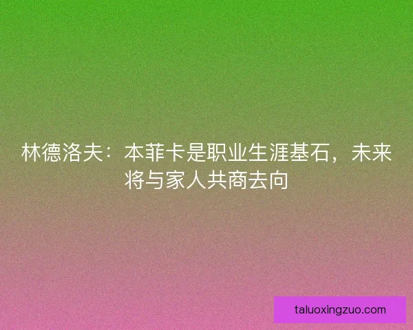 林德洛夫：本菲卡是职业生涯基石，未来将与家人共商去向