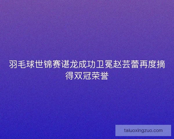 羽毛球世锦赛谌龙成功卫冕赵芸蕾再度摘得双冠荣誉 羽毛球世锦赛谌龙成功卫冕赵芸蕾再度摘得双冠荣誉