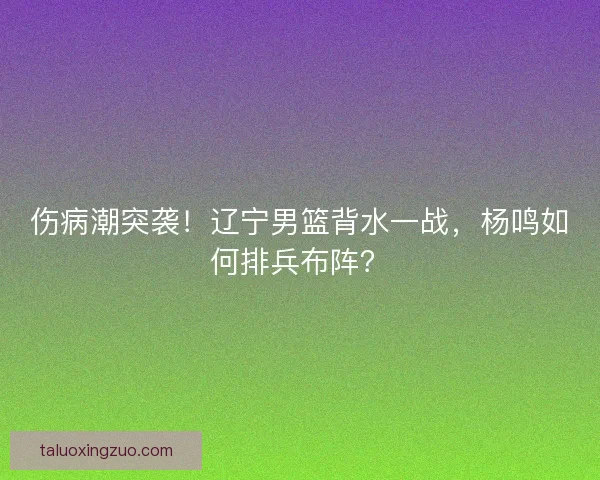 伤病潮突袭！辽宁男篮背水一战，杨鸣如何排兵布阵？