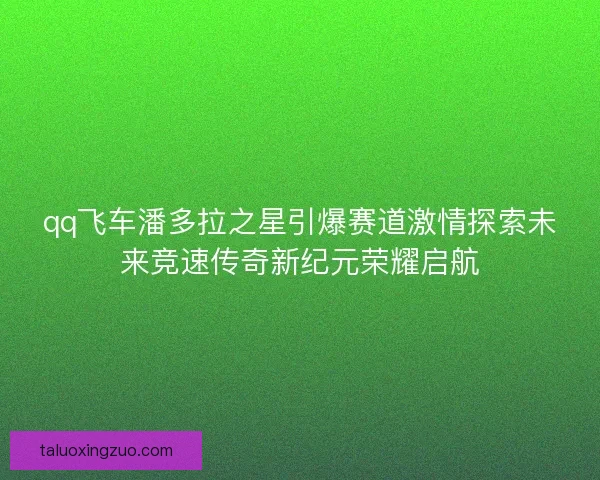 qq飞车潘多拉之星引爆赛道激情探索未来竞速传奇新纪元荣耀启航