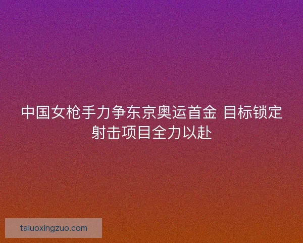 中国女枪手力争东京奥运首金 目标锁定射击项目全力以赴 中国女枪手力争东京奥运首金 目标锁定射击项目全力以赴