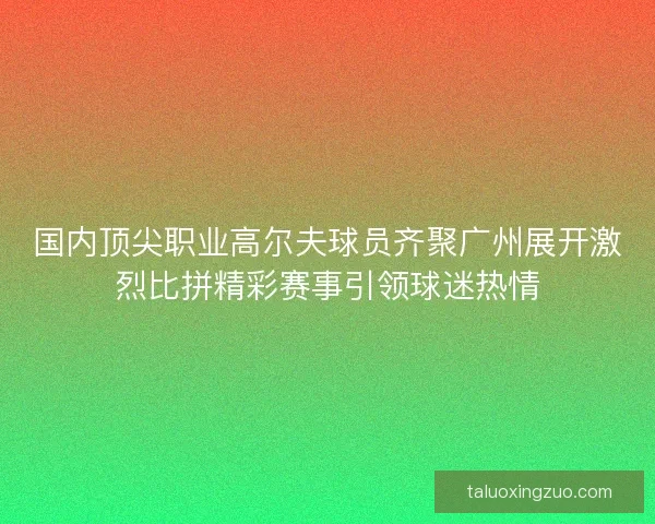 国内顶尖职业高尔夫球员齐聚广州展开激烈比拼精彩赛事引领球迷热情 国内顶尖职业高尔夫球员齐聚广州展开激烈比拼精彩赛事引领球迷热情