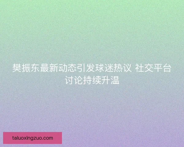 樊振东最新动态引发球迷热议 社交平台讨论持续升温