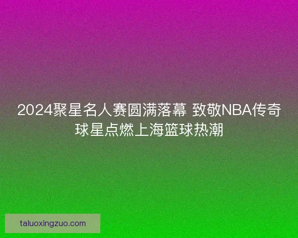 2024聚星名人赛圆满落幕 致敬NBA传奇球星点燃上海篮球热潮