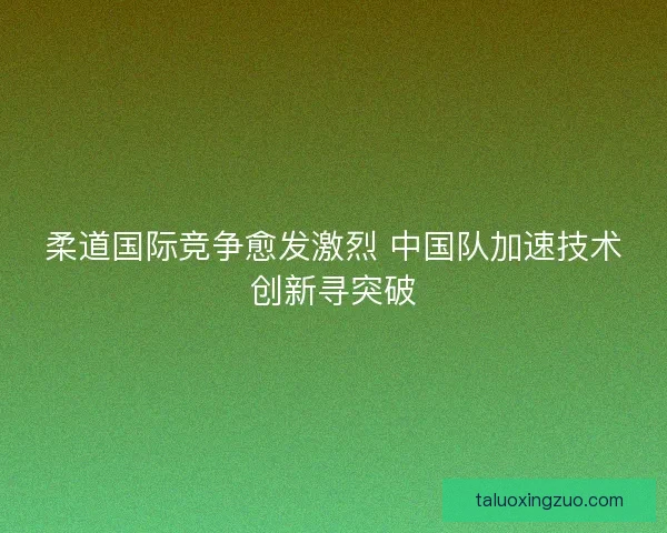 柔道国际竞争愈发激烈 中国队加速技术创新寻突破 柔道国际竞争愈发激烈 中国队加速技术创新寻突破
