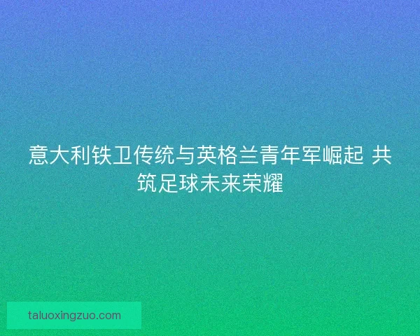 意大利铁卫传统与英格兰青年军崛起 共筑足球未来荣耀 意大利铁卫传统与英格兰青年军崛起 共筑足球未来荣耀