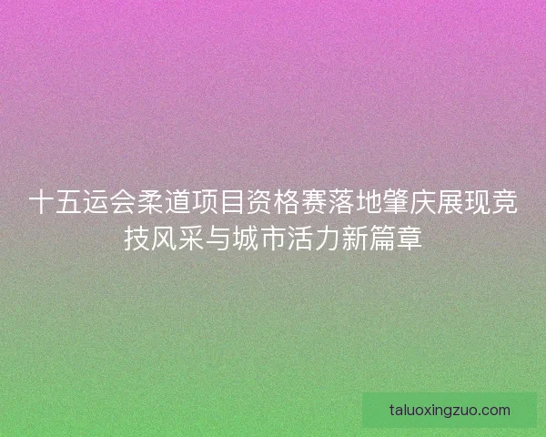 十五运会柔道项目资格赛落地肇庆展现竞技风采与城市活力新篇章