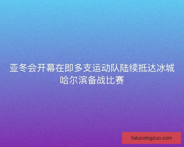 亚冬会开幕在即多支运动队陆续抵达冰城哈尔滨备战比赛